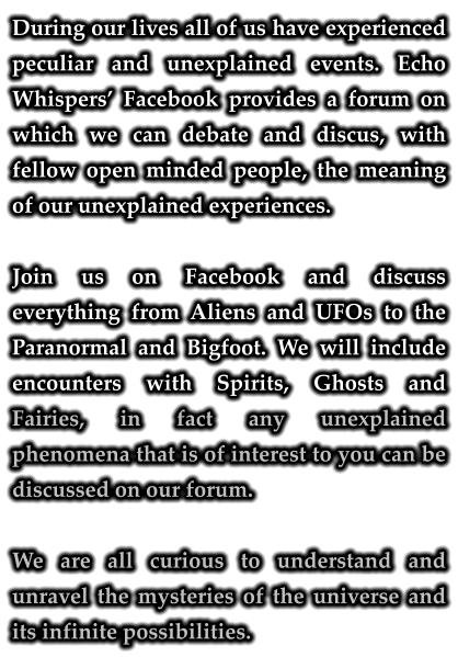 During our lives all of us have experienced peculiar and unexplained events. Echo Whispers’ Facebook provides a forum on which we can debate and discus, with fellow open minded people, the meaning of our unexplained experiences.  Join us on Facebook and discuss everything from Aliens and UFOs to the Paranormal and Bigfoot. We will include encounters with Spirits, Ghosts and Fairies, in fact any unexplained phenomena that is of interest to you can be discussed on our forum.  We are all curious to understand and unravel the mysteries of the universe and its infinite possibilities.